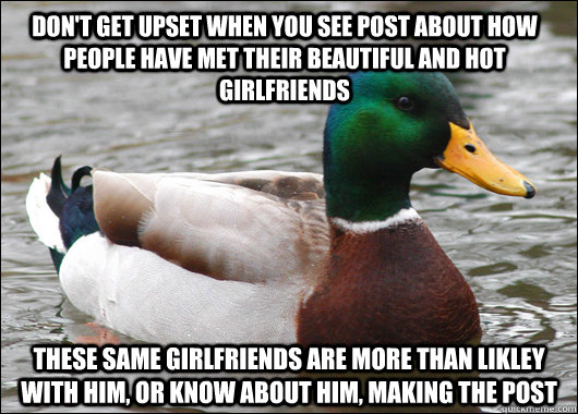 don't get upset when you see post about how people have met their beautiful and hot girlfriends these same girlfriends are more than likley with him, or know about him, making the post  Actual Advice Mallard