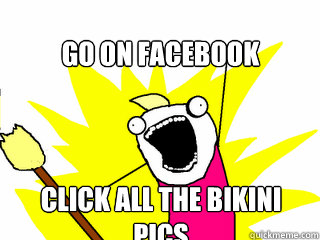 Go on facebook  Click all the bikini pics  All The Things