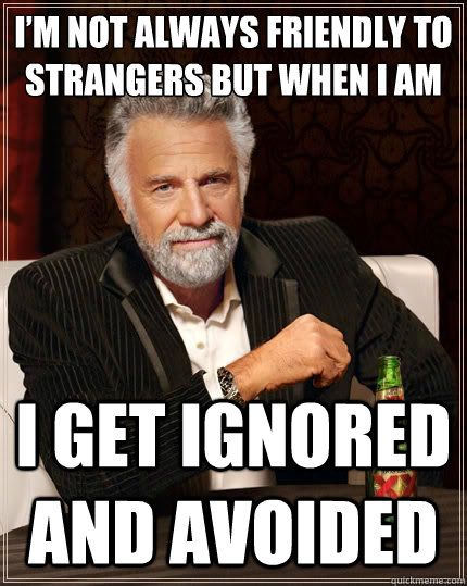 I’m not always friendly to strangers but when I am I get ignored and avoided  The Most Interesting Man In The World
