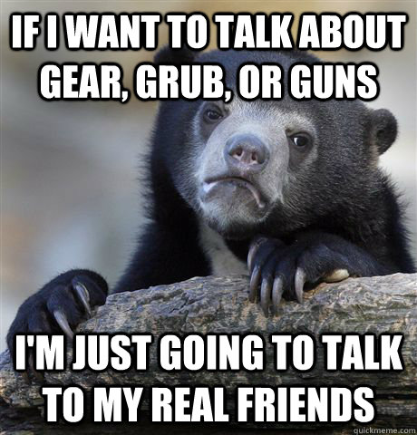 if i want to talk about gear, grub, or guns i'm just going to talk to my real friends  Confession Bear