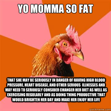 yo momma so fat that she may be seriously in danger of having high blood pressure, heart disease, and other serious  illnesses and may need to seriously consider changer her diet as well as exercising regularly and as doing thing productive that would bri - yo momma so fat that she may be seriously in danger of having high blood pressure, heart disease, and other serious  illnesses and may need to seriously consider changer her diet as well as exercising regularly and as doing thing productive that would bri  Anti-Joke Chicken