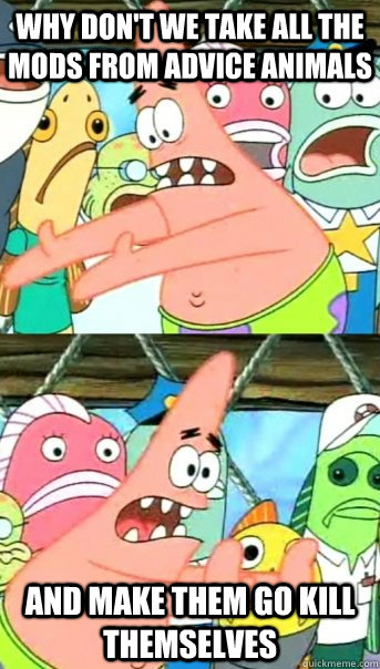 Why don't we take all the mods from Advice Animals and make them go kill themselves  Push it somewhere else Patrick