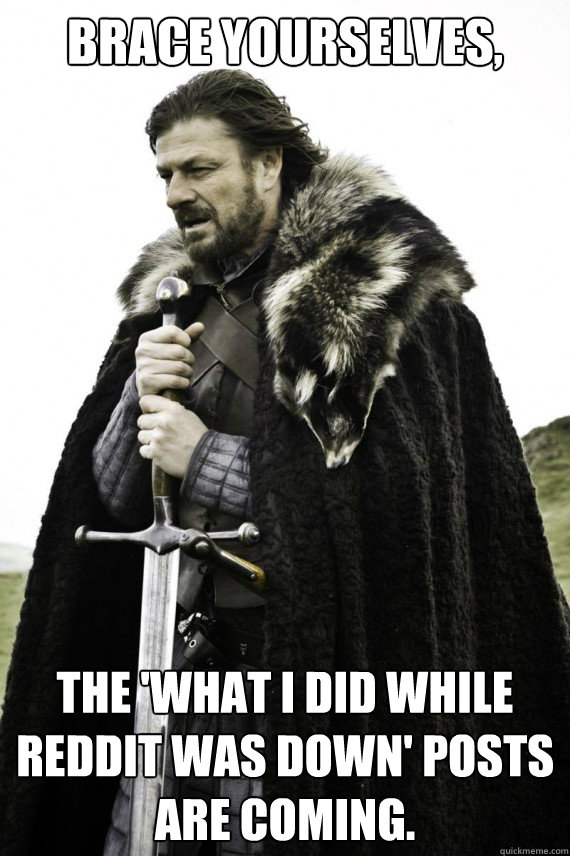 Brace yourselves, The 'what I did while Reddit was down' posts are coming.  Brace yourself