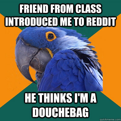 Friend from class introduced me to reddit He thinks I'm a douchebag  Paranoid Parrot