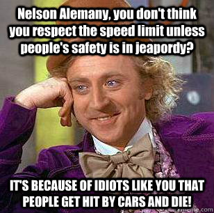 Nelson Alemany, you don't think you respect the speed limit unless people's safety is in jeapordy? IT'S BECAUSE OF IDIOTS LIKE YOU THAT PEOPLE GET HIT BY CARS AND DIE!  Condescending Wonka