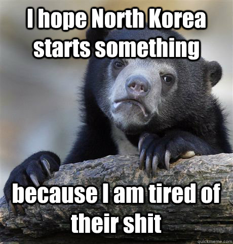 I hope North Korea starts something because I am tired of their shit  Confession Bear