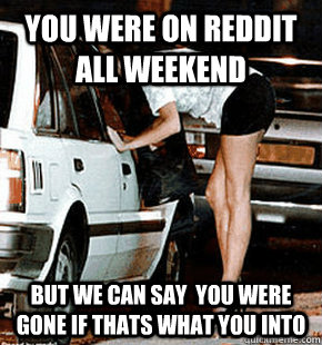 You were on reddit all weekend but we can say  you were gone if thats what you into  FB karma whore