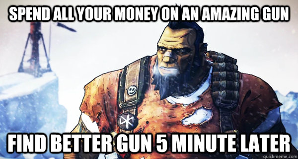 Spend all your money on an amazing gun Find better gun 5 minute later  