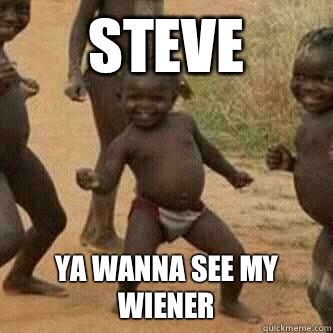 Steve  Ya wanna see my wiener   Its friday niggas