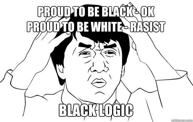 Proud to be black - ok
Proud to be white - rasist Black logic - Proud to be black - ok
Proud to be white - rasist Black logic  WTF- Jackie Chan