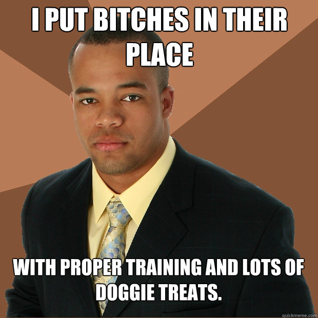 I put bitches in their place with proper training and lots of doggie treats. - I put bitches in their place with proper training and lots of doggie treats.  Successful Black Man