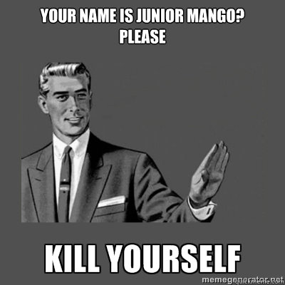 YOUR NAME IS JUNIOR MANGO?
PLEASE BITCH PLEASE  kill yourself