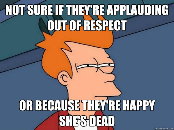 not sure if they're applauding out of respect  or because they're happy 
she's dead  Not sure Fry