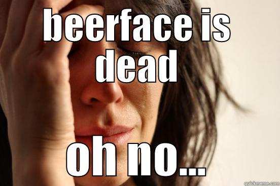 BEERFACE IS DEAD OH NO... First World Problems