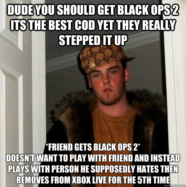 Dude you should get black ops 2 its the best cod yet they really stepped it up *Friend gets black ops 2*
Doesn't want to play with friend and instead plays with person he supposedly hates then removes from xbox live for the 5th time - Dude you should get black ops 2 its the best cod yet they really stepped it up *Friend gets black ops 2*
Doesn't want to play with friend and instead plays with person he supposedly hates then removes from xbox live for the 5th time  Scumbag Steve