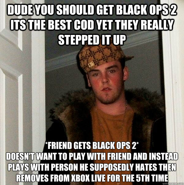 Dude you should get black ops 2 its the best cod yet they really stepped it up *Friend gets black ops 2*
Doesn't want to play with friend and instead plays with person he supposedly hates then removes from xbox live for the 5th time  Scumbag Steve