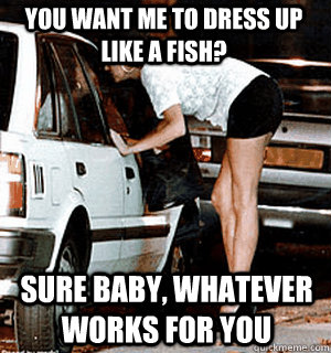 you want me to dress up like a fish? sure baby, whatever works for you  Karma Whore