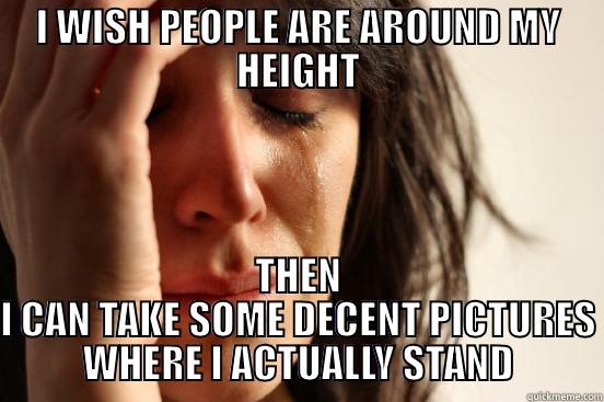 I WISH PEOPLE ARE AROUND MY HEIGHT THEN I CAN TAKE SOME DECENT PICTURES WHERE I ACTUALLY STAND First World Problems