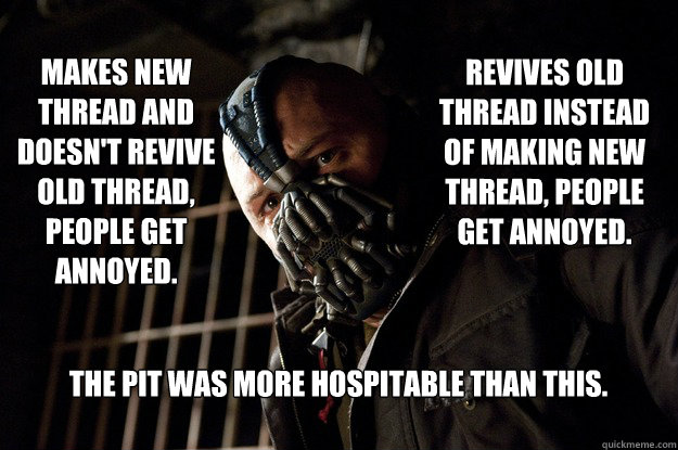Revives old thread instead of making new thread, People get annoyed. Makes new thread and doesn't revive old thread, People get annoyed. The pit was more hospitable than this.  Angry Bane