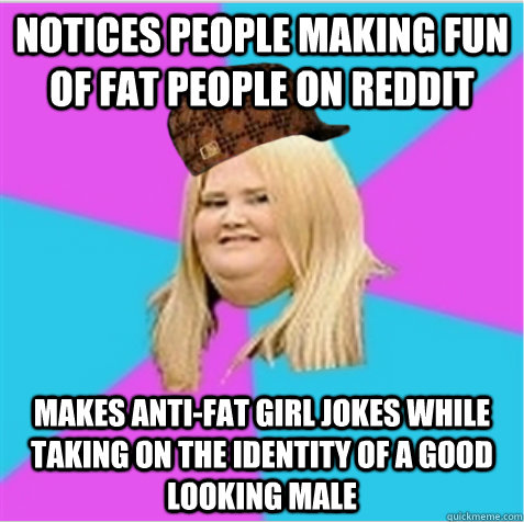 Notices people making fun of fat people on reddit makes anti-fat girl jokes while taking on the identity of a good looking male  scumbag fat girl