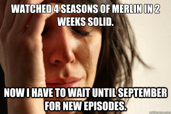 Watched 4 seasons of merlin in 2 weeks solid. now i have to wait until september for new episodes. - Watched 4 seasons of merlin in 2 weeks solid. now i have to wait until september for new episodes.  First World Problems