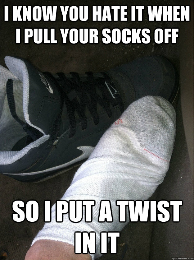 I know you hate it when I pull your socks off So I put a twist in it  