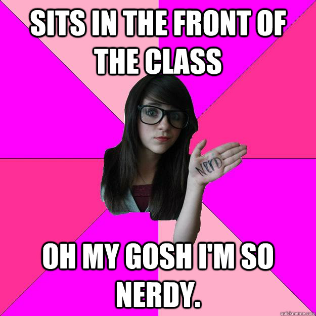 Sits in the front of the class Oh my gosh I'm so nerdy.  Idiot Nerd Girl