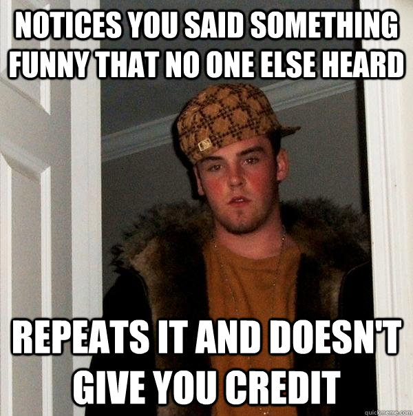NOTICES YOU SAID SOMETHING FUNNY THAT NO ONE ELSE HEARD REPEATS IT AND DOESN'T GIVE YOU CREDIT - NOTICES YOU SAID SOMETHING FUNNY THAT NO ONE ELSE HEARD REPEATS IT AND DOESN'T GIVE YOU CREDIT  Scumbag Steve