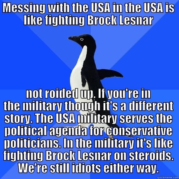 for the record penguin - MESSING WITH THE USA IN THE USA IS LIKE FIGHTING BROCK LESNAR NOT ROIDED UP. IF YOU'RE IN THE MILITARY THOUGH IT'S A DIFFERENT STORY. THE USA MILITARY SERVES THE POLITICAL AGENDA FOR CONSERVATIVE POLITICIANS. IN THE MILITARY IT'S LIKE FIGHTING BROCK LESNAR ON STEROIDS. WE'RE STILL IDIOTS EITHER WAY. Socially Awkward Penguin