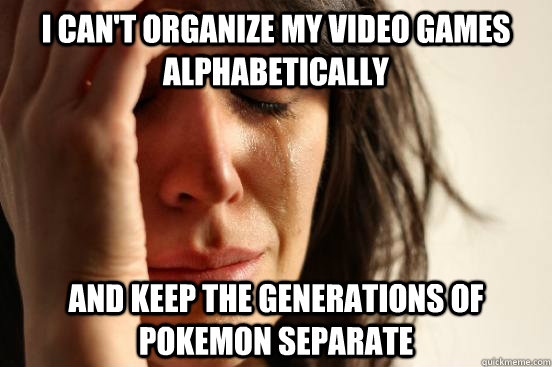 I can't organize my video games alphabetically And keep the generations of Pokemon separate  First World Problems
