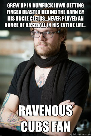 grew up in Bumfuck Iowa getting finger blasted behind the barn by his uncle Cletus...Never played an ounce of baseball in his entire life... Ravenous Cubs Fan - grew up in Bumfuck Iowa getting finger blasted behind the barn by his uncle Cletus...Never played an ounce of baseball in his entire life... Ravenous Cubs Fan  Hipster Barista