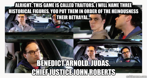 Alright. This game is called Traitors. I will name three historical figures, you put them in order of the heinousness their betrayal... Benedict Arnold. Judas. 
Chief Justice John Roberts - Alright. This game is called Traitors. I will name three historical figures, you put them in order of the heinousness their betrayal... Benedict Arnold. Judas. 
Chief Justice John Roberts  Traitors