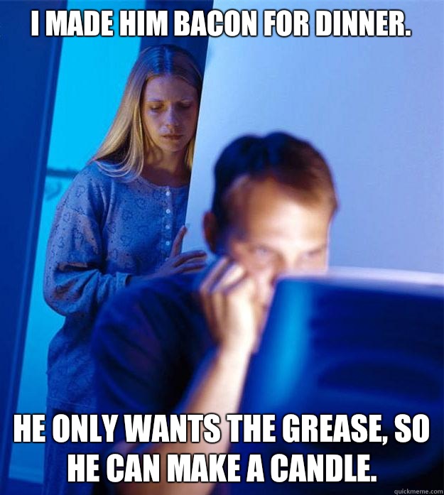 I made him Bacon for dinner. He only wants the grease, so he can make a candle.   Redditors Wife