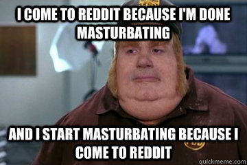 I come to Reddit because I'm done masturbating And I start masturbating because I come to Reddit  Fat Bastard awkward moment