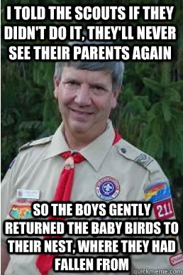 I TOLD THE SCOUTS IF THEY DIDN'T DO IT, THEY'LL NEVER SEE THEIR PARENTS AGAIN SO THE BOYS GENTLY RETURNED THE BABY BIRDS TO THEIR NEST, WHERE THEY HAD FALLEN FROM - I TOLD THE SCOUTS IF THEY DIDN'T DO IT, THEY'LL NEVER SEE THEIR PARENTS AGAIN SO THE BOYS GENTLY RETURNED THE BABY BIRDS TO THEIR NEST, WHERE THEY HAD FALLEN FROM  Harmless Scout Leader