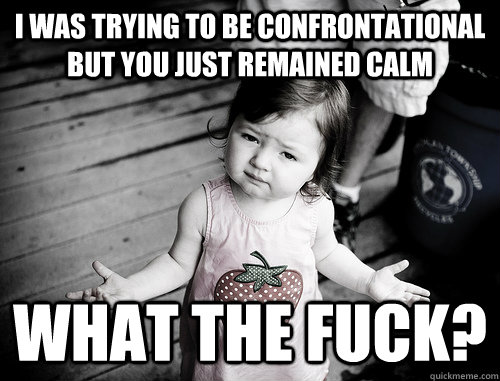 I was trying to be confrontational but you just remained calm what the fuck? - I was trying to be confrontational but you just remained calm what the fuck?  What Gives Kid