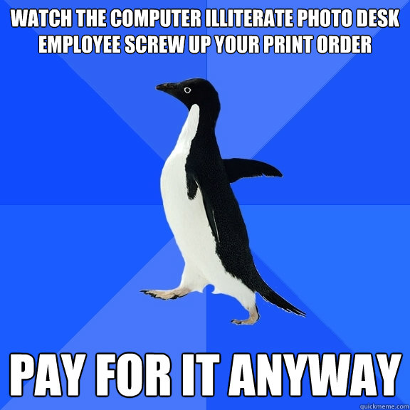 watch the computer illiterate photo desk employee screw up your print order Pay for it anyway  Socially Awkward Penguin