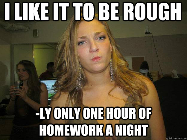 I like it to be rough -ly only one hour of homework a night  juggs