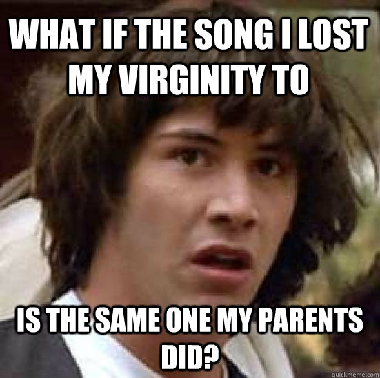 What if the song I lost my virginity to is the same one my parents did?  conspiracy keanu