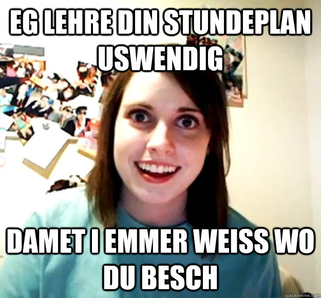 Eg lehre din stundeplan uswendig damet I emmer weiss wo du besch  Overly Attached Girlfriend