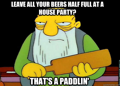 Leave all your beers half full at a house party? That's a Paddlin' - Leave all your beers half full at a house party? That's a Paddlin'  Thats a paddlin