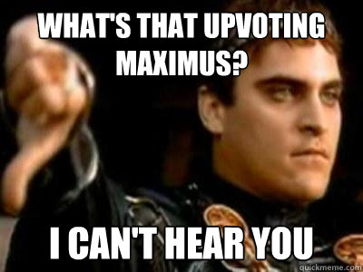 What's that upvoting maximus? I can't hear you  Downvoting Roman