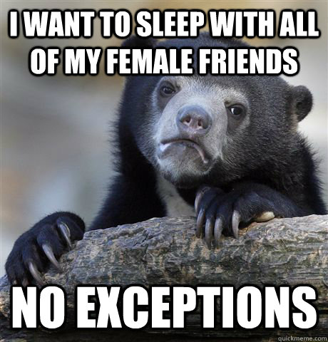I want to sleep with all of my female friends  no exceptions - I want to sleep with all of my female friends  no exceptions  Confession Bear