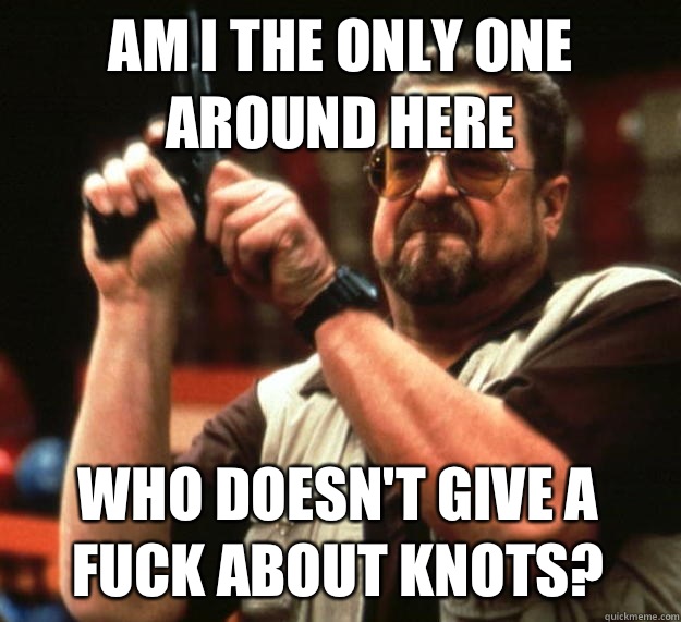 am I the only one around here Who doesn't give a fuck about knots?  Angry Walter