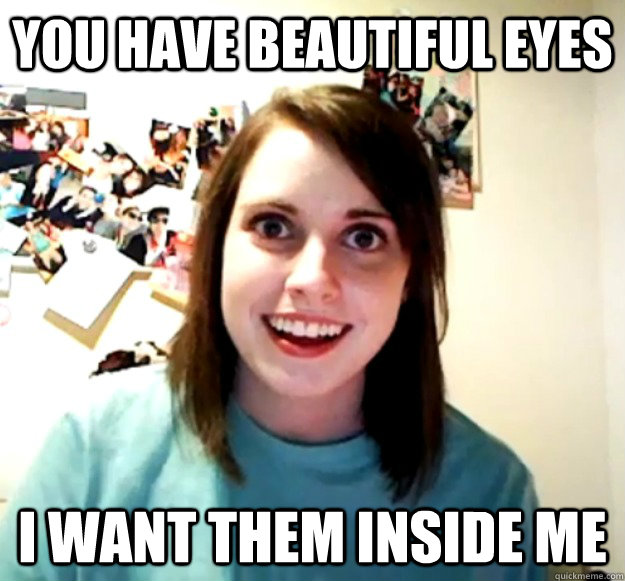 you have beautiful eyes i want them inside me  Overly Attached Girlfriend