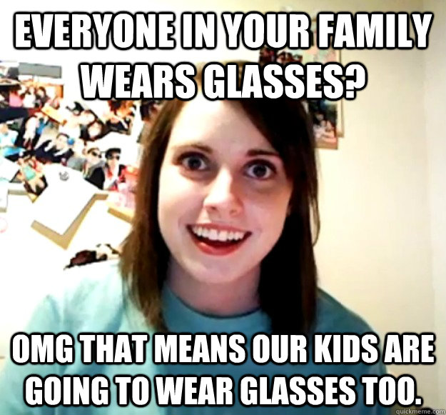 Everyone in your family wears glasses? OMG that means our kids are going to wear glasses too.  Overly Attached Girlfriend