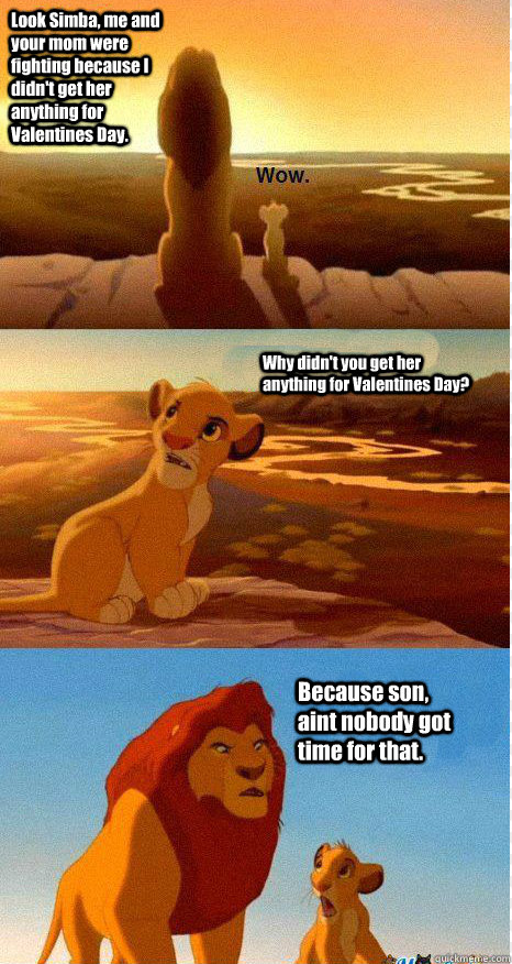 Look Simba, me and your mom were fighting because I didn't get her anything for Valentines Day. Why didn't you get her anything for Valentines Day? Because son, aint nobody got time for that.  Mufasa and Simba
