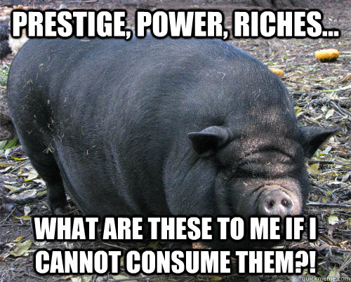 prestige, power, riches...  what are these to me if i cannot consume them?! - prestige, power, riches...  what are these to me if i cannot consume them?!  implacable pig