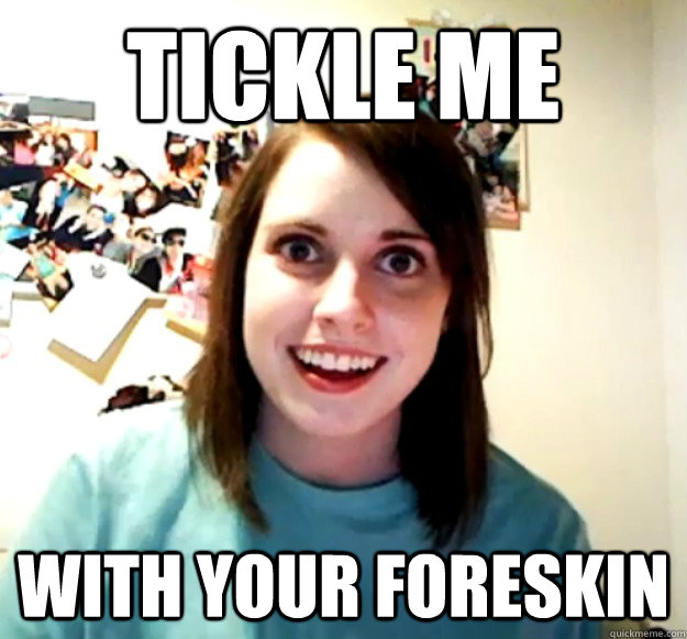 tickle me with your foreskin  Overly Attached Girlfriend