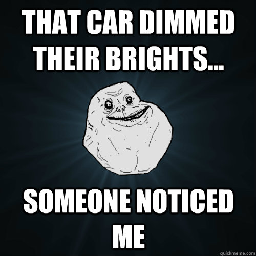 That car dimmed their brights... Someone noticed me  Forever Alone
